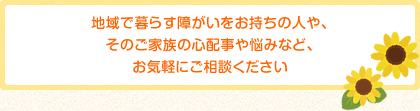 地域で暮らす障がいをお持ちの人や、そのご家族の心配事や悩みなど、お気軽にご相談ください